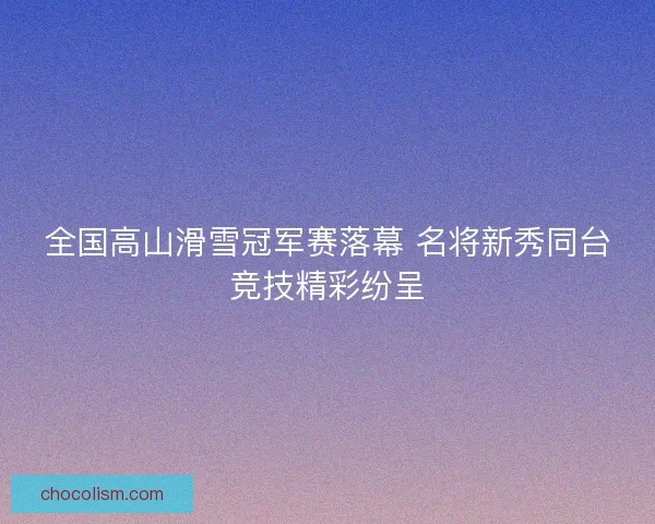 全国高山滑雪冠军赛落幕 名将新秀同台竞技精彩纷呈 全国高山滑雪冠军赛落幕 名将新秀同台竞技精彩纷呈