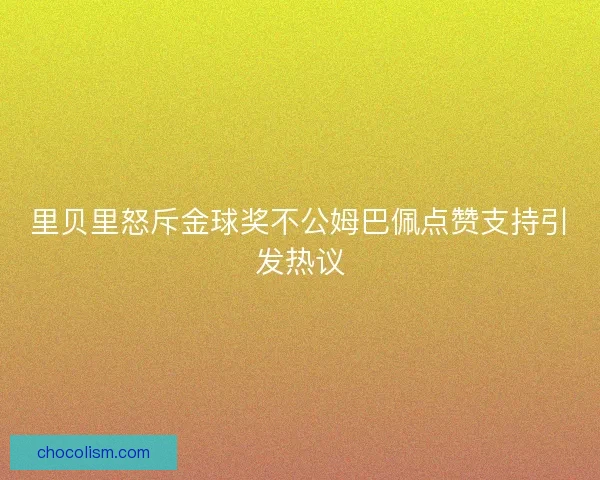 里贝里怒斥金球奖不公姆巴佩点赞支持引发热议