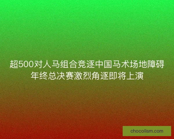 超500对人马组合竞逐中国马术场地障碍年终总决赛激烈角逐即将上演