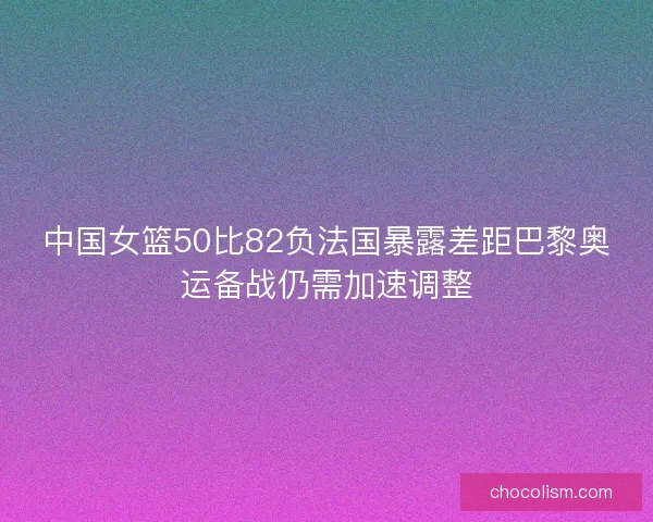 中国女篮50比82负法国暴露差距巴黎奥运备战仍需加速调整