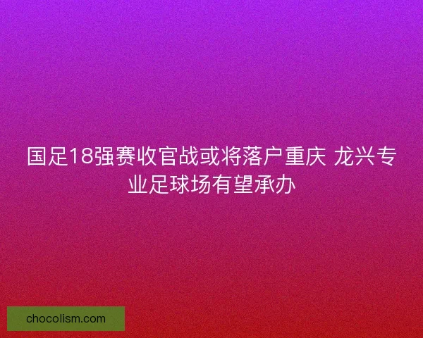 国足18强赛收官战或将落户重庆 龙兴专业足球场有望承办 国足18强赛收官战或将落户重庆 龙兴专业足球场有望承办