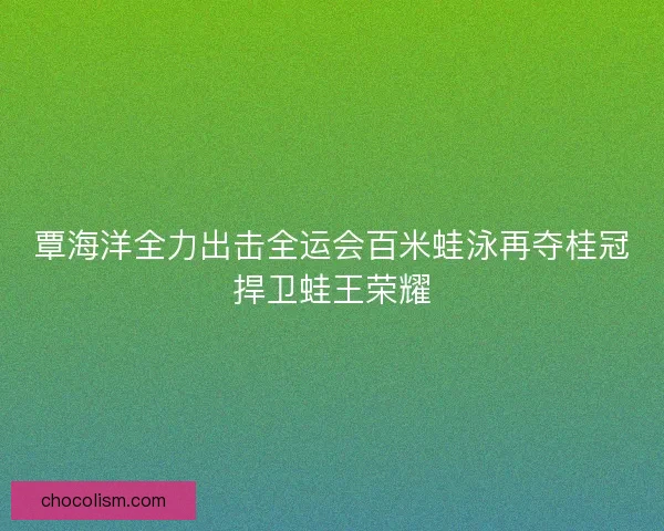 覃海洋全力出击全运会百米蛙泳再夺桂冠捍卫蛙王荣耀