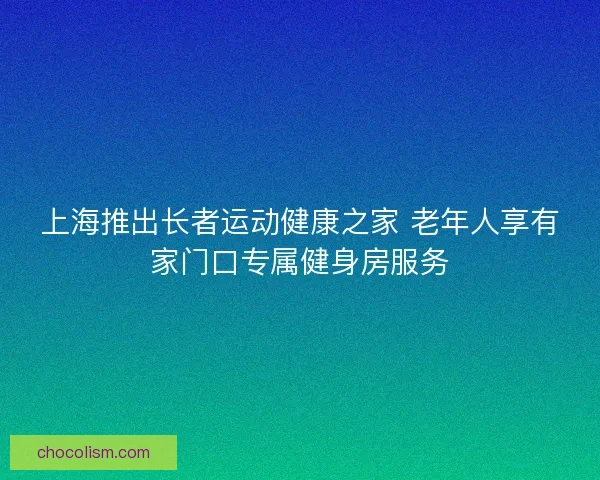 上海推出长者运动健康之家 老年人享有家门口专属健身房服务 上海推出长者运动健康之家 老年人享有家门口专属健身房服务