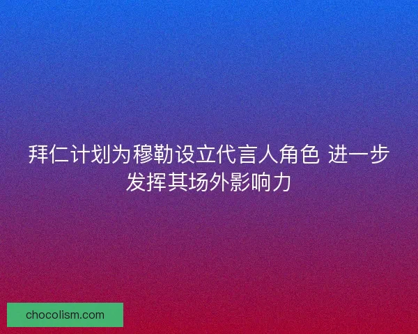 拜仁计划为穆勒设立代言人角色 进一步发挥其场外影响力