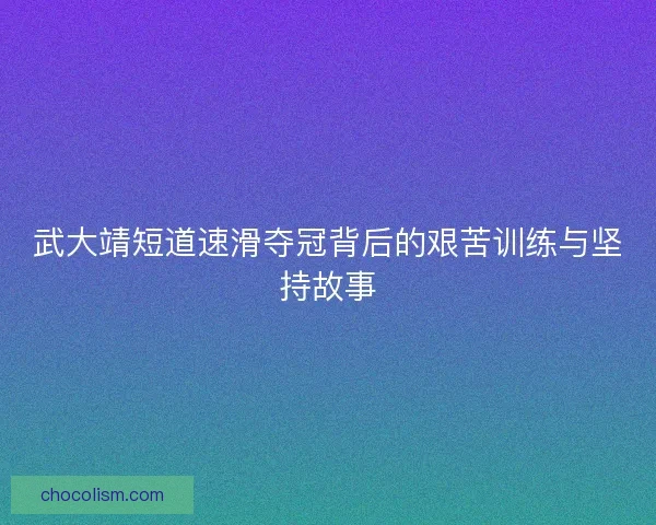 武大靖短道速滑夺冠背后的艰苦训练与坚持故事 武大靖短道速滑夺冠背后的艰苦训练与坚持故事