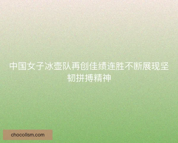 中国女子冰壶队再创佳绩连胜不断展现坚韧拼搏精神 中国女子冰壶队再创佳绩连胜不断展现坚韧拼搏精神