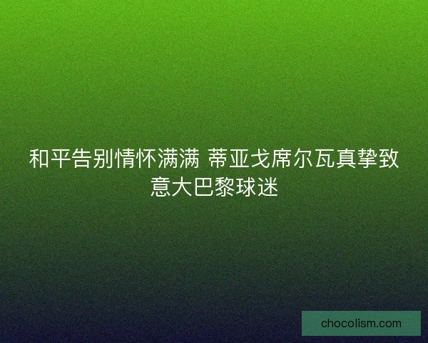 和平告别情怀满满 蒂亚戈席尔瓦真挚致意大巴黎球迷 和平告别情怀满满 蒂亚戈席尔瓦真挚致意大巴黎球迷
